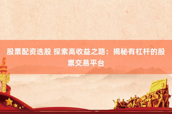 股票配资选股 探索高收益之路：揭秘有杠杆的股票交易平台