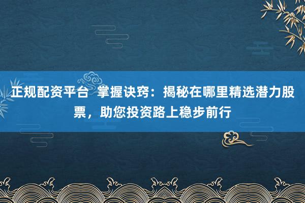 正规配资平台  掌握诀窍：揭秘在哪里精选潜力股票，助您投资路上稳步前行