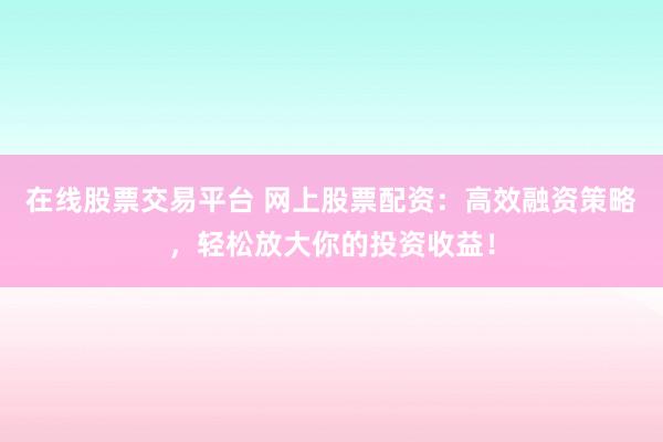 在线股票交易平台 网上股票配资：高效融资策略，轻松放大你的投资收益！
