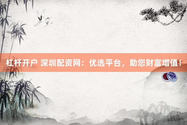 杠杆开户 深圳配资网：优选平台，助您财富增值！