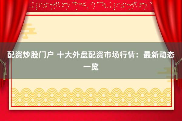 配资炒股门户 十大外盘配资市场行情：最新动态一览