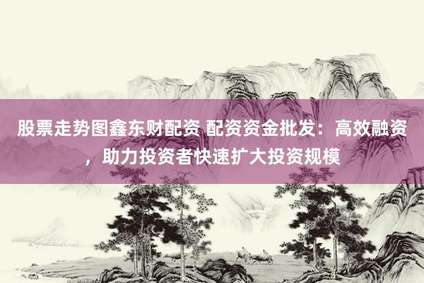 股票走势图鑫东财配资 配资资金批发：高效融资，助力投资者快速扩大投资规模