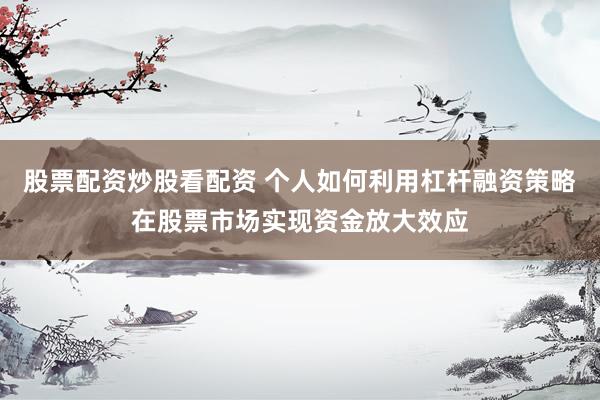 股票配资炒股看配资 个人如何利用杠杆融资策略在股票市场实现资金放大效应