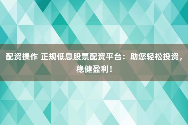 配资操作 正规低息股票配资平台：助您轻松投资，稳健盈利！