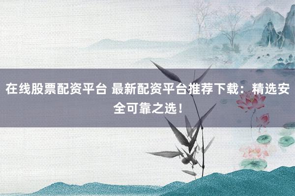 在线股票配资平台 最新配资平台推荐下载：精选安全可靠之选！
