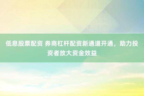 低息股票配资 券商杠杆配资新通道开通，助力投资者放大资金效益