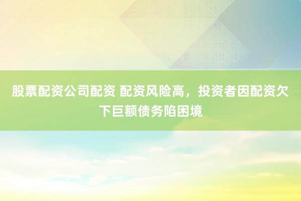 股票配资公司配资 配资风险高，投资者因配资欠下巨额债务陷困境