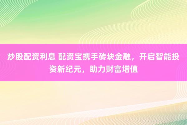 炒股配资利息 配资宝携手砖块金融，开启智能投资新纪元，助力财富增值