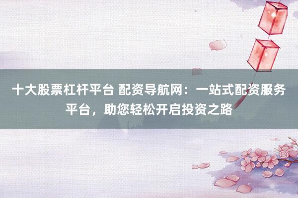 十大股票杠杆平台 配资导航网：一站式配资服务平台，助您轻松开启投资之路