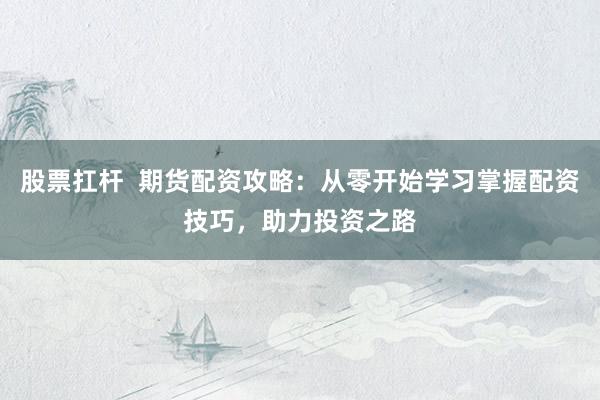 股票扛杆  期货配资攻略：从零开始学习掌握配资技巧，助力投资之路