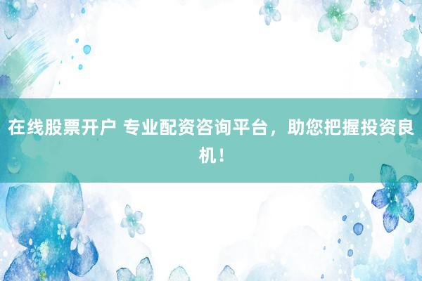 在线股票开户 专业配资咨询平台，助您把握投资良机！