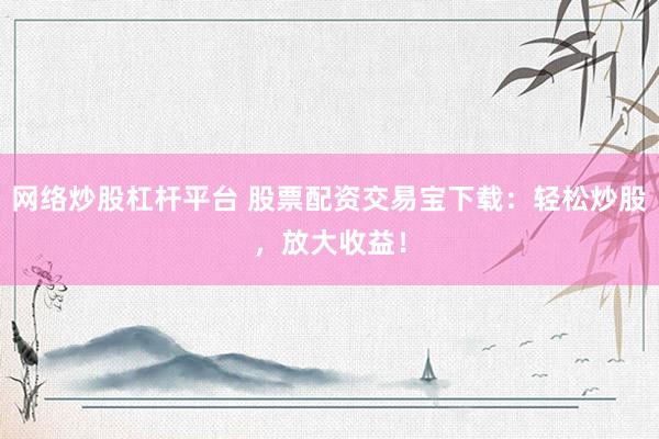 网络炒股杠杆平台 股票配资交易宝下载：轻松炒股，放大收益！