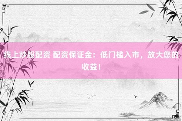 线上炒股配资 配资保证金：低门槛入市，放大您的收益！