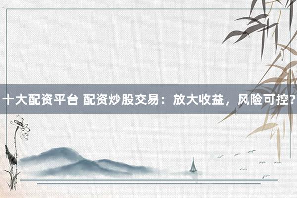 十大配资平台 配资炒股交易：放大收益，风险可控？