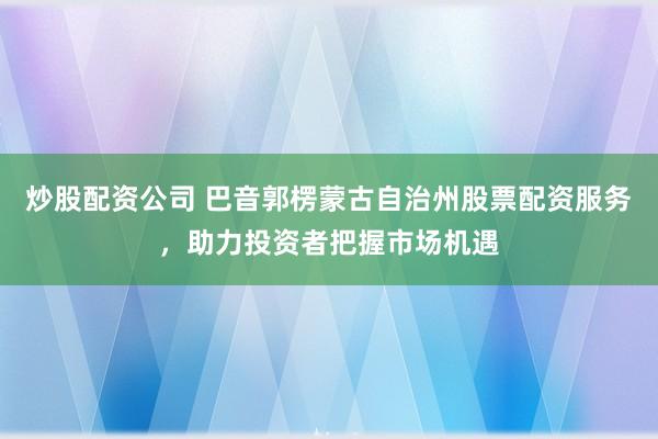 炒股配资公司 巴音郭楞蒙古自治州股票配资服务，助力投资者把握市场机遇