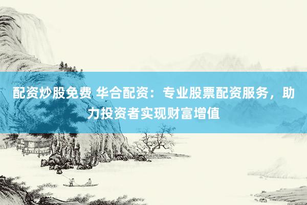 配资炒股免费 华合配资：专业股票配资服务，助力投资者实现财富增值
