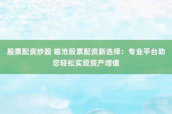 股票配资炒股 临沧股票配资新选择：专业平台助您轻松实现资产增值