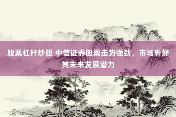 股票杠杆炒股 中信证券股票走势强劲，市场看好其未来发展潜力