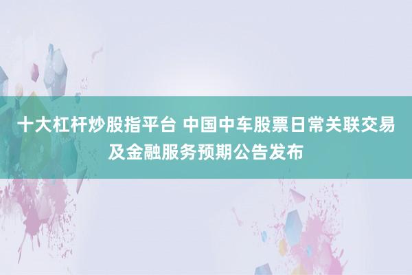 十大杠杆炒股指平台 中国中车股票日常关联交易及金融服务预期公告发布