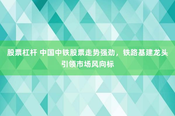 股票杠杆 中国中铁股票走势强劲，铁路基建龙头引领市场风向标