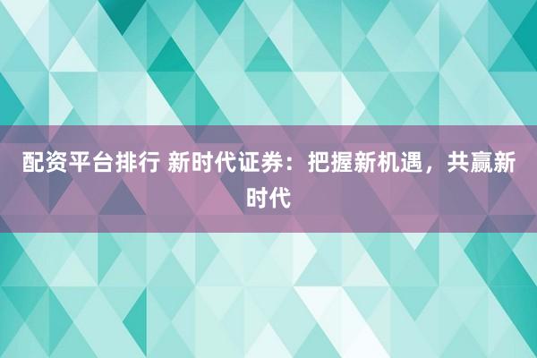 配资平台排行 新时代证券：把握新机遇，共赢新时代