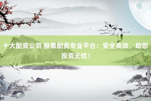 十大配资公司 股票配资专业平台：安全高效，助您投资无忧！