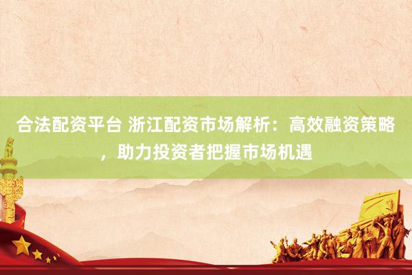 合法配资平台 浙江配资市场解析：高效融资策略，助力投资者把握市场机遇