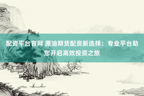 配资平台官网 原油期货配资新选择：专业平台助您开启高效投资之旅