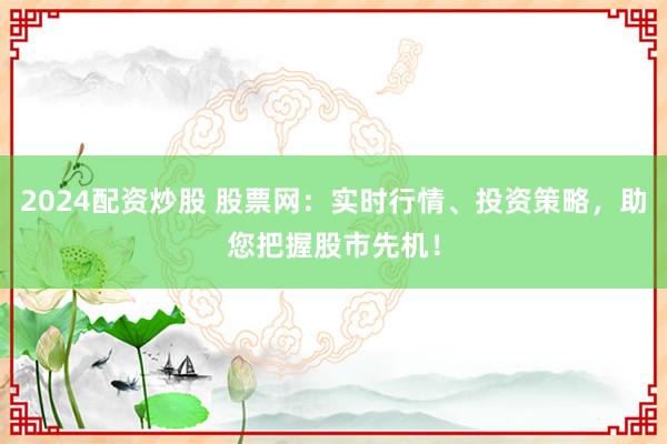 2024配资炒股 股票网：实时行情、投资策略，助您把握股市先机！