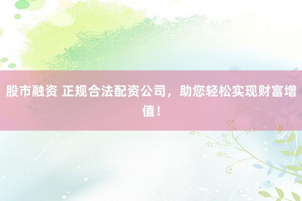 股市融资 正规合法配资公司，助您轻松实现财富增值！