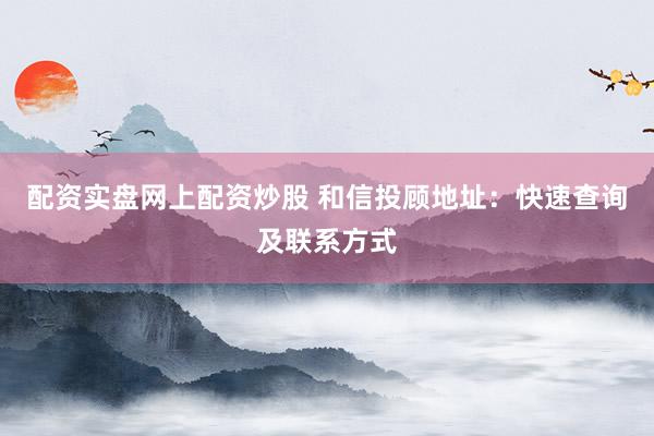 配资实盘网上配资炒股 和信投顾地址：快速查询及联系方式