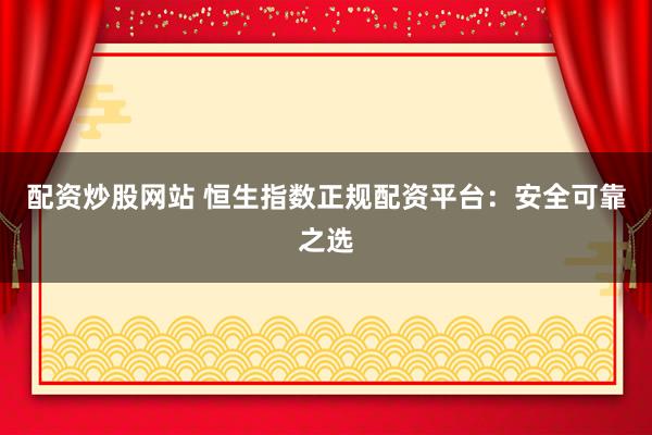 配资炒股网站 恒生指数正规配资平台：安全可靠之选