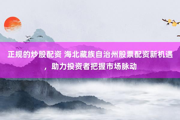 正规的炒股配资 海北藏族自治州股票配资新机遇，助力投资者把握市场脉动