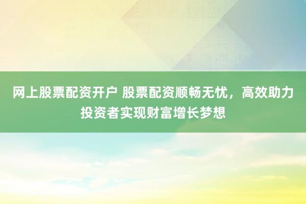 网上股票配资开户 股票配资顺畅无忧，高效助力投资者实现财富增长梦想