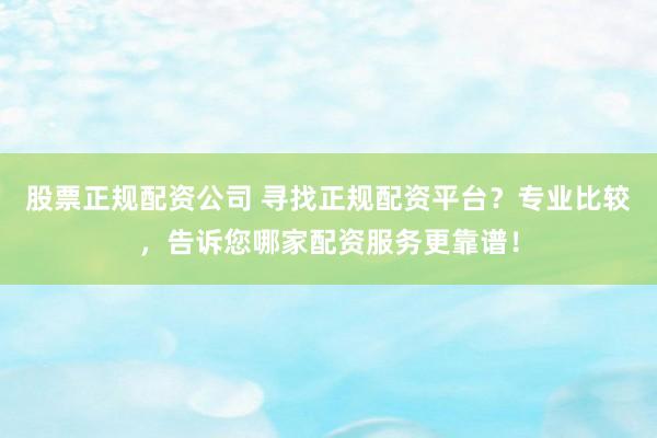 股票正规配资公司 寻找正规配资平台？专业比较，告诉您哪家配资服务更靠谱！