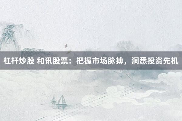 杠杆炒股 和讯股票：把握市场脉搏，洞悉投资先机