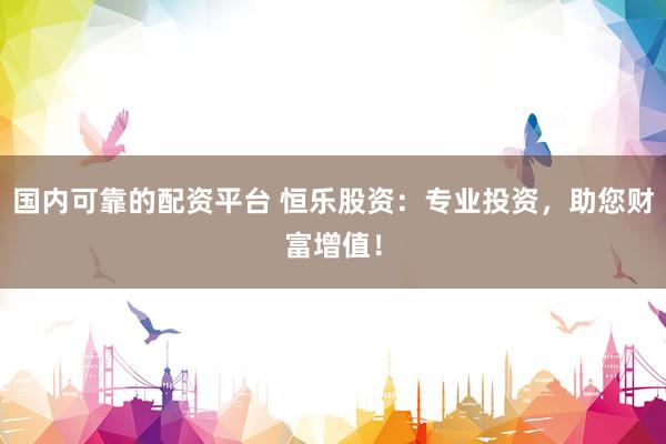 国内可靠的配资平台 恒乐股资：专业投资，助您财富增值！