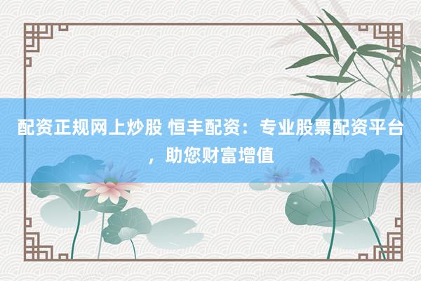 配资正规网上炒股 恒丰配资：专业股票配资平台，助您财富增值