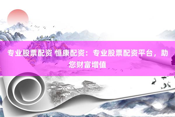 专业股票配资 恒康配资：专业股票配资平台，助您财富增值