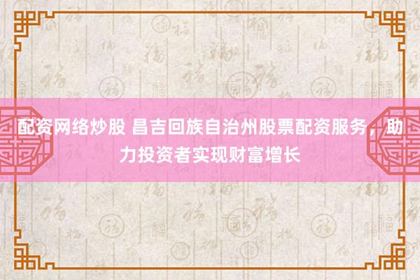 配资网络炒股 昌吉回族自治州股票配资服务，助力投资者实现财富增长
