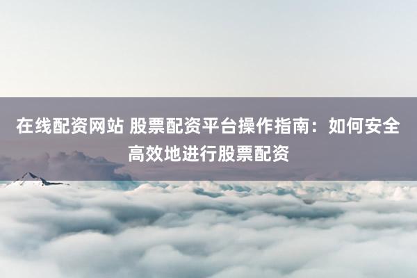 在线配资网站 股票配资平台操作指南：如何安全高效地进行股票配资