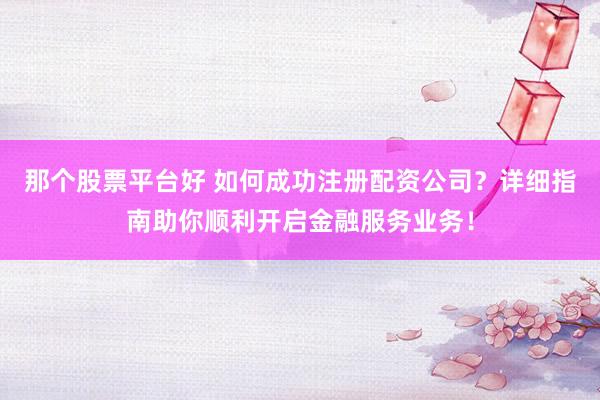 那个股票平台好 如何成功注册配资公司？详细指南助你顺利开启金融服务业务！