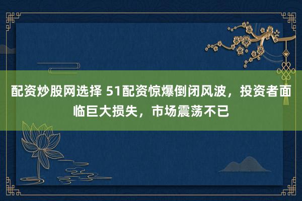 配资炒股网选择 51配资惊爆倒闭风波，投资者面临巨大损失，市场震荡不已