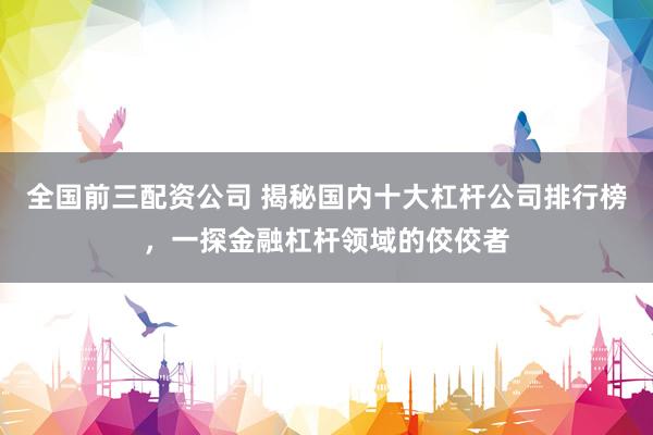全国前三配资公司 揭秘国内十大杠杆公司排行榜，一探金融杠杆领域的佼佼者