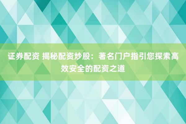 证券配资 揭秘配资炒股：著名门户指引您探索高效安全的配资之道
