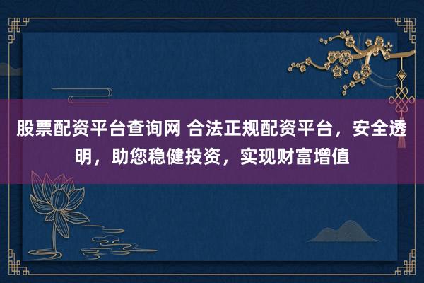 股票配资平台查询网 合法正规配资平台，安全透明，助您稳健投资，实现财富增值