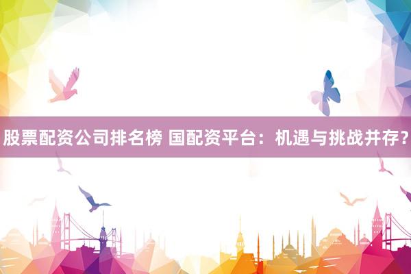 股票配资公司排名榜 国配资平台：机遇与挑战并存？