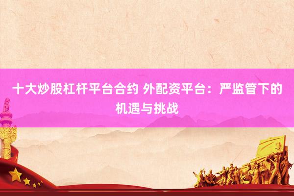十大炒股杠杆平台合约 外配资平台：严监管下的机遇与挑战