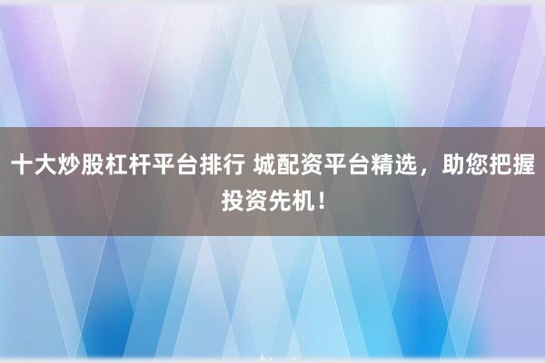 十大炒股杠杆平台排行 城配资平台精选，助您把握投资先机！