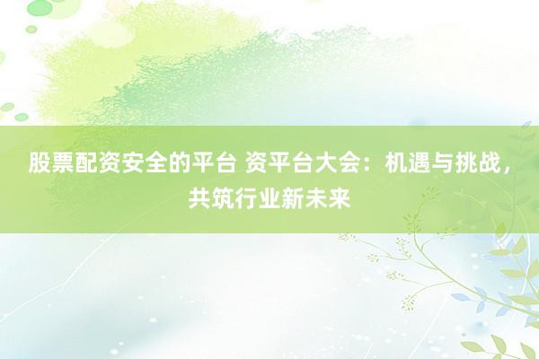 股票配资安全的平台 资平台大会：机遇与挑战，共筑行业新未来